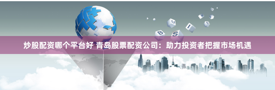 炒股配资哪个平台好 青岛股票配资公司：助力投资者把握市场机遇