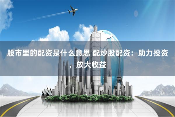 股市里的配资是什么意思 配炒股配资：助力投资，放大收益